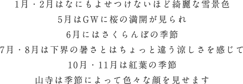 1月・2月はなにもよせつけないほど綺麗な雪景色 5月はGWに桜の満開が見られ 6月にはさくらんぼの季節 7月・8月は下界の暑さとはちょっと違う涼しさを感じて 10月・11月は紅葉の季節 山寺は季節によって色々な顔を見せます